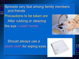 Spreads very fast among family members and friends Precautions to be taken are  After rubbing or cleaning the eye -  wash hands Should always use a  clean cloth  for wiping eyes 