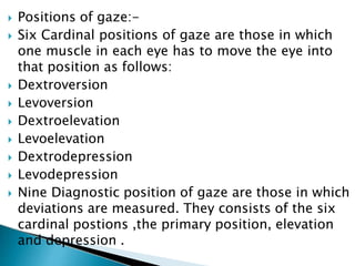  Positions of gaze:-
 Six Cardinal positions of gaze are those in which
one muscle in each eye has to move the eye into
that position as follows:
 Dextroversion
 Levoversion
 Dextroelevation
 Levoelevation
 Dextrodepression
 Levodepression
 Nine Diagnostic position of gaze are those in which
deviations are measured. They consists of the six
cardinal postions ,the primary position, elevation
and depression .
 