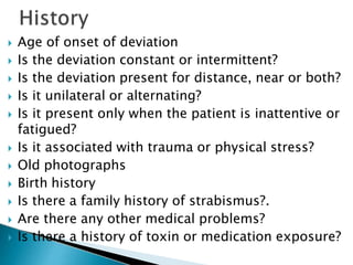 Age of onset of deviation
 Is the deviation constant or intermittent?
 Is the deviation present for distance, near or both?
 Is it unilateral or alternating?
 Is it present only when the patient is inattentive or
fatigued?
 Is it associated with trauma or physical stress?
 Old photographs
 Birth history
 Is there a family history of strabismus?.
 Are there any other medical problems?
 Is there a history of toxin or medication exposure?
 