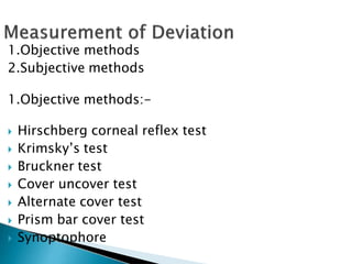1.Objective methods
2.Subjective methods
1.Objective methods:-
 Hirschberg corneal reflex test
 Krimsky’s test
 Bruckner test
 Cover uncover test
 Alternate cover test
 Prism bar cover test
 Synoptophore
 