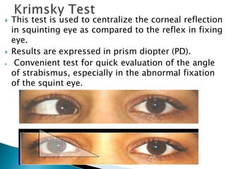 This test is used to centralize the corneal reflection
in squinting eye as compared to the reflex in fixing
eye.
 Results are expressed in prism diopter (PD).
 Convenient test for quick evaluation of the angle
of strabismus, especially in the abnormal fixation
of the squint eye.
 