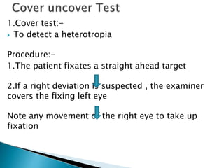 1.Cover test:-
 To detect a heterotropia
Procedure:-
1.The patient fixates a straight ahead target
2.If a right deviation is suspected , the examiner
covers the fixing left eye
Note any movement of the right eye to take up
fixation
 