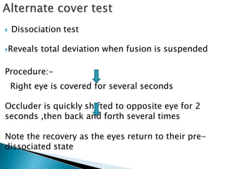  Dissociation test
Reveals total deviation when fusion is suspended
Procedure:-
Right eye is covered for several seconds
Occluder is quickly shifted to opposite eye for 2
seconds ,then back and forth several times
Note the recovery as the eyes return to their pre-
dissociated state
 