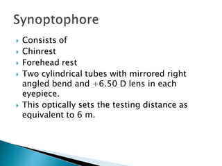  Consists of
 Chinrest
 Forehead rest
 Two cylindrical tubes with mirrored right
angled bend and +6.50 D lens in each
eyepiece.
 This optically sets the testing distance as
equivalent to 6 m.
 