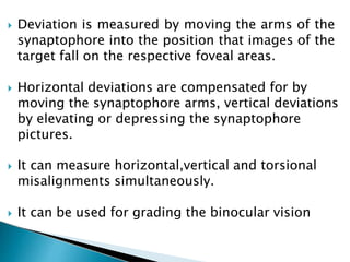  Deviation is measured by moving the arms of the
synaptophore into the position that images of the
target fall on the respective foveal areas.
 Horizontal deviations are compensated for by
moving the synaptophore arms, vertical deviations
by elevating or depressing the synaptophore
pictures.
 It can measure horizontal,vertical and torsional
misalignments simultaneously.
 It can be used for grading the binocular vision
 