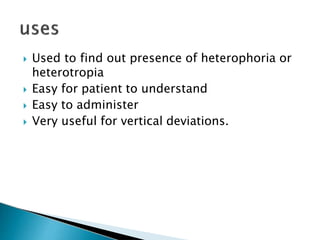  Used to find out presence of heterophoria or
heterotropia
 Easy for patient to understand
 Easy to administer
 Very useful for vertical deviations.
 