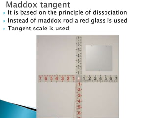  It is based on the principle of dissociation
 Instead of maddox rod a red glass is used
 Tangent scale is used
 