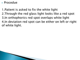  Procedue
1.Patient is asked to fix the white light
2.Through the red glass light looks like a red spot
3.In orthophorics red spot overlaps white light
4.In deviation red spot can be either on left or right
of white light.
 