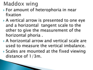  For amount of heterophoria in near
fixation
 A vertical arrow is presented to one eye
and a horizontal tangent scale to the
other to give the measurement of the
horizontal phoria .
 A horizontal arrow and vertical scale are
used to measure the vertical imbalance.
 Scales are mounted at the fixed viewing
distance of 1/3m.
 