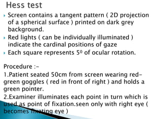  Screen contains a tangent pattern ( 2D projection
of a spherical surface ) printed on dark grey
background.
 Red lights ( can be individually illuminated )
indicate the cardinal positions of gaze
 Each square represents 50 of ocular rotation.
Procedure :-
1.Patient seated 50cm from screen wearing red-
green goggles ( red in front of right ) and holds a
green pointer.
2.Examiner illuminates each point in turn which is
used as point of fixation.seen only with right eye (
becomes fixating eye )
 
