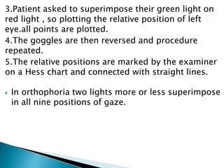 3.Patient asked to superimpose their green light on
red light , so plotting the relative position of left
eye.all points are plotted.
4.The goggles are then reversed and procedure
repeated.
5.The relative positions are marked by the examiner
on a Hess chart and connected with straight lines.
 In orthophoria two lights more or less superimpose
in all nine positions of gaze.
 
