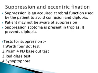  Suppression is an acquired cerebral function used
by the patient to avoid confusion and diplopia.
 Patient may not be aware of suppression
 Suppression scotoma is present in tropias. It
prevents diplopia.
Tests for suppression :-
1.Worth four dot test
2.Prism 4 PD base out test
3.Red glass test
4.Synoptophore
 
