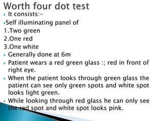  It consists:-
Self illuminating panel of
1.Two green
2.One red
3.One white
 Generally done at 6m
 Patient wears a red green glass :; red in front of
right eye.
 When the patient looks through green glass the
patient can see only green spots and white spot
looks light green.
 While looking through red glass he can only see
the red spot and white spot looks pink.
 