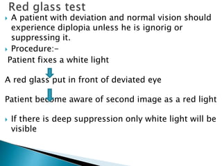  A patient with deviation and normal vision should
experience diplopia unless he is ignorig or
suppressing it.
 Procedure:-
Patient fixes a white light
A red glass put in front of deviated eye
Patient become aware of second image as a red light
 If there is deep suppression only white light will be
visible
 