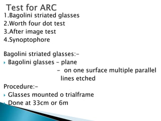 1.Bagolini striated glasses
2.Worth four dot test
3.After image test
4.Synoptophore
Bagolini striated glasses:-
 Bagolini glasses – plane
- on one surface multiple parallel
lines etched
Procedure:-
 Glasses mounted o trialframe
 Done at 33cm or 6m
 
