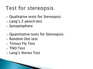  Qualitative tests for Stereopsis:
 Lang’s 2 pencil test
 Synoptophore
 Quantitative tests for Stereopsis:
 Random Dot test
 Titmus Fly Test
 TNO Test
 Lang’s Stereo Test
 