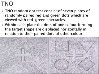  TNO random dot test consist of seven plates of
randomly paired red and green dots which are
viewed with red-green spectacles.
 Within each plate the dots of one colour forming
the target shape are displaced horizontally in
relation to their paired dots of other colour.
 