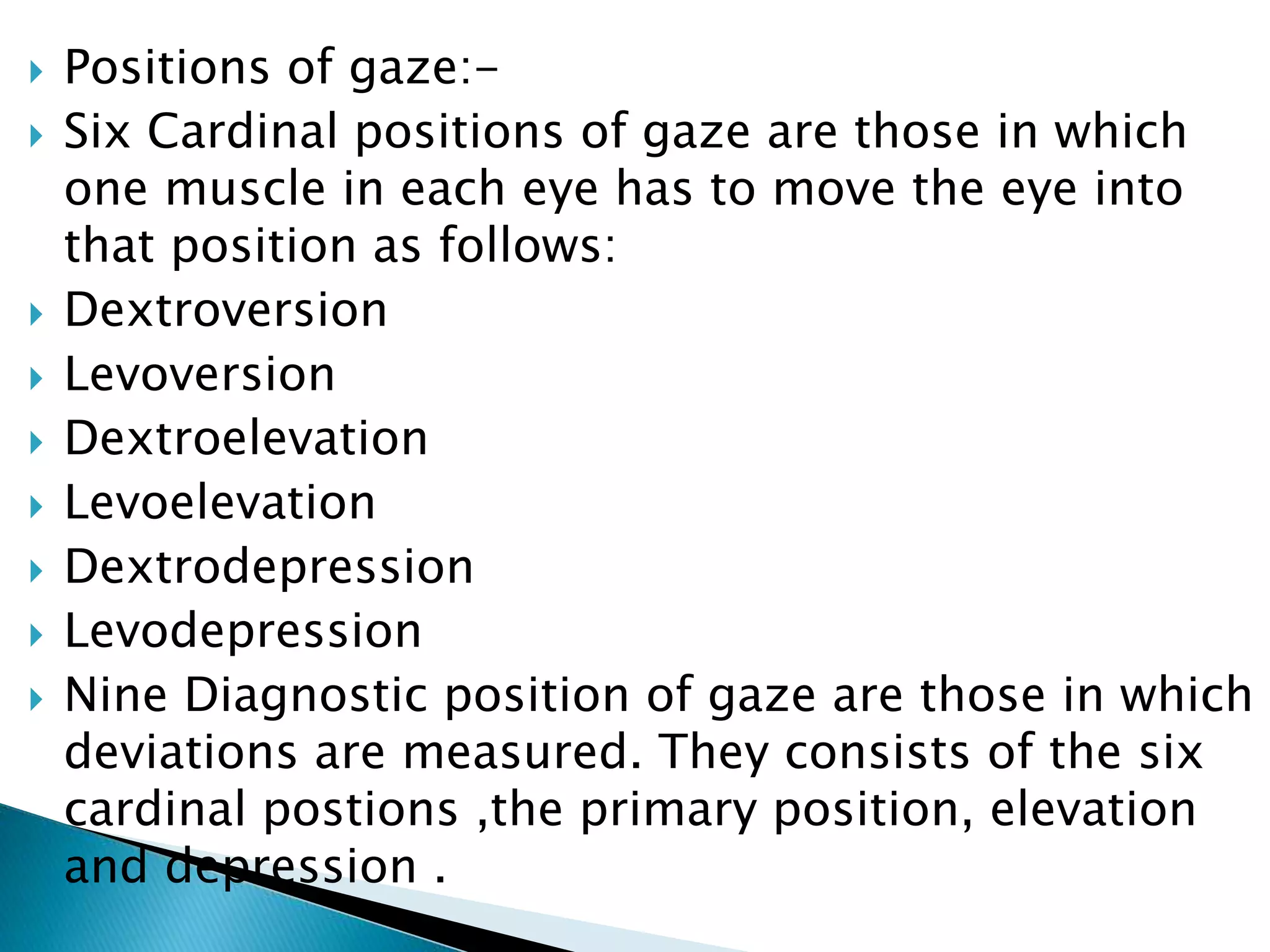  Positions of gaze:-
 Six Cardinal positions of gaze are those in which
one muscle in each eye has to move the eye into
that position as follows:
 Dextroversion
 Levoversion
 Dextroelevation
 Levoelevation
 Dextrodepression
 Levodepression
 Nine Diagnostic position of gaze are those in which
deviations are measured. They consists of the six
cardinal postions ,the primary position, elevation
and depression .
 