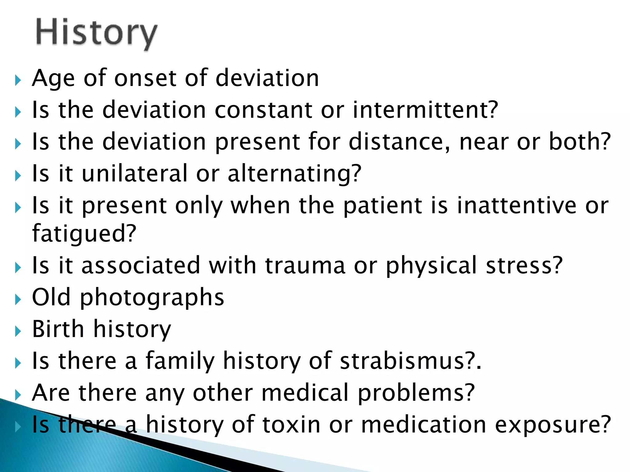  Age of onset of deviation
 Is the deviation constant or intermittent?
 Is the deviation present for distance, near or both?
 Is it unilateral or alternating?
 Is it present only when the patient is inattentive or
fatigued?
 Is it associated with trauma or physical stress?
 Old photographs
 Birth history
 Is there a family history of strabismus?.
 Are there any other medical problems?
 Is there a history of toxin or medication exposure?
 