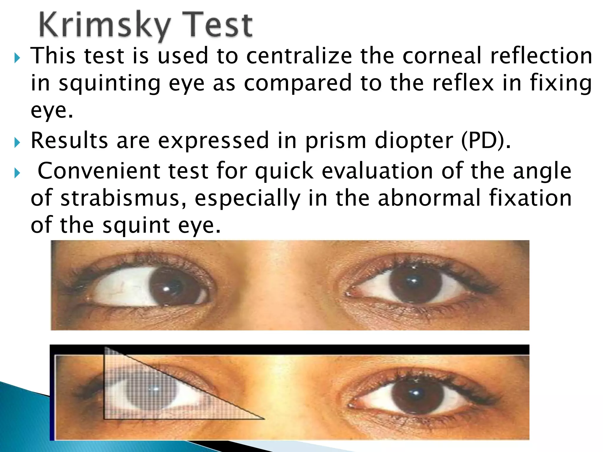  This test is used to centralize the corneal reflection
in squinting eye as compared to the reflex in fixing
eye.
 Results are expressed in prism diopter (PD).
 Convenient test for quick evaluation of the angle
of strabismus, especially in the abnormal fixation
of the squint eye.
 