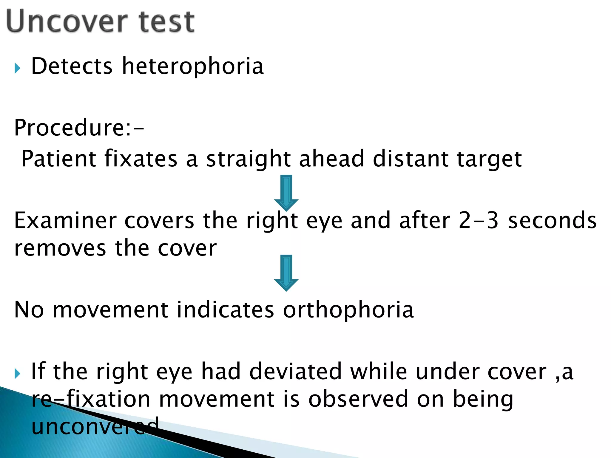  Detects heterophoria
Procedure:-
Patient fixates a straight ahead distant target
Examiner covers the right eye and after 2-3 seconds
removes the cover
No movement indicates orthophoria
 If the right eye had deviated while under cover ,a
re-fixation movement is observed on being
unconvered.
 