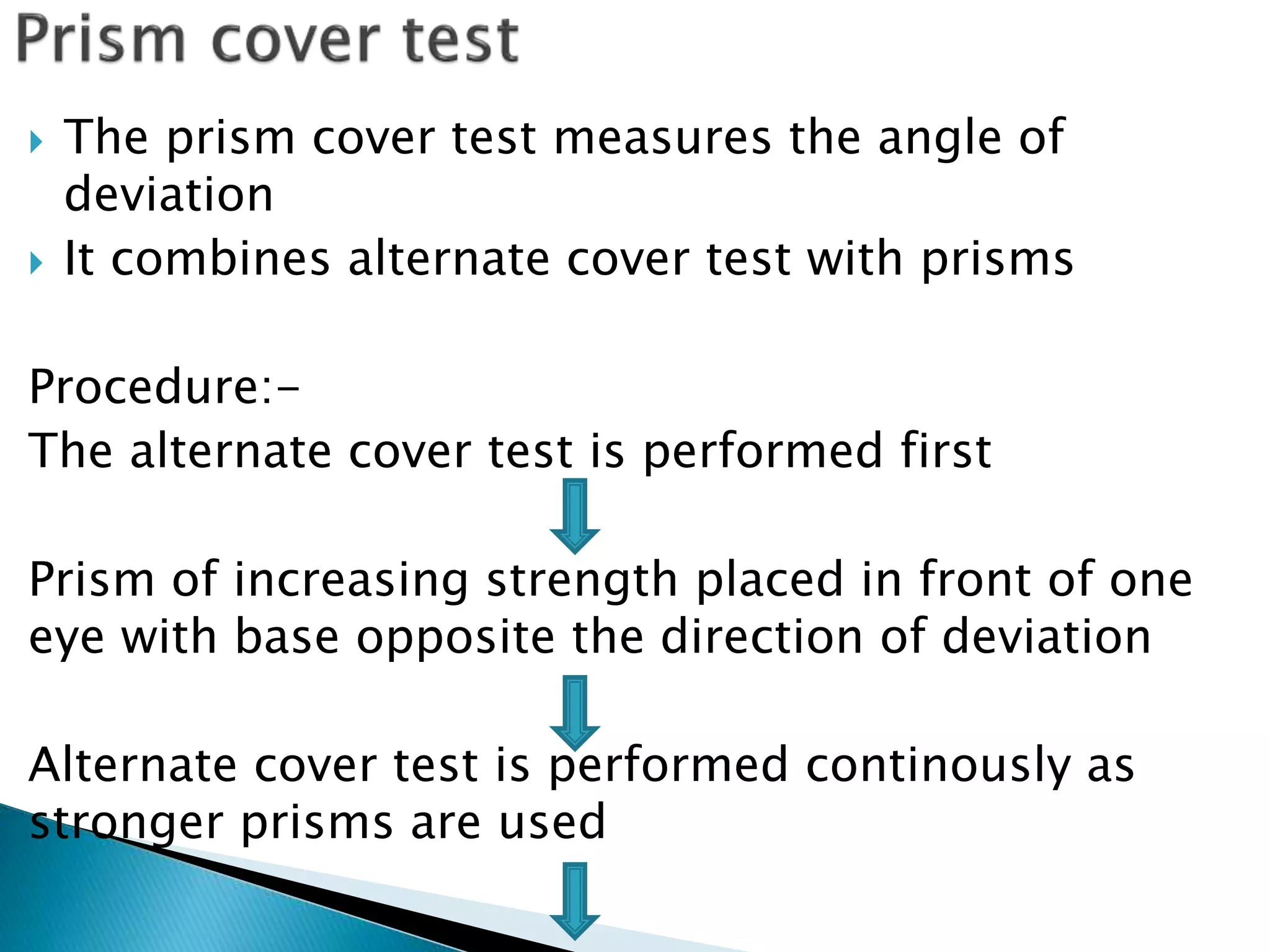  The prism cover test measures the angle of
deviation
 It combines alternate cover test with prisms
Procedure:-
The alternate cover test is performed first
Prism of increasing strength placed in front of one
eye with base opposite the direction of deviation
Alternate cover test is performed continously as
stronger prisms are used
 