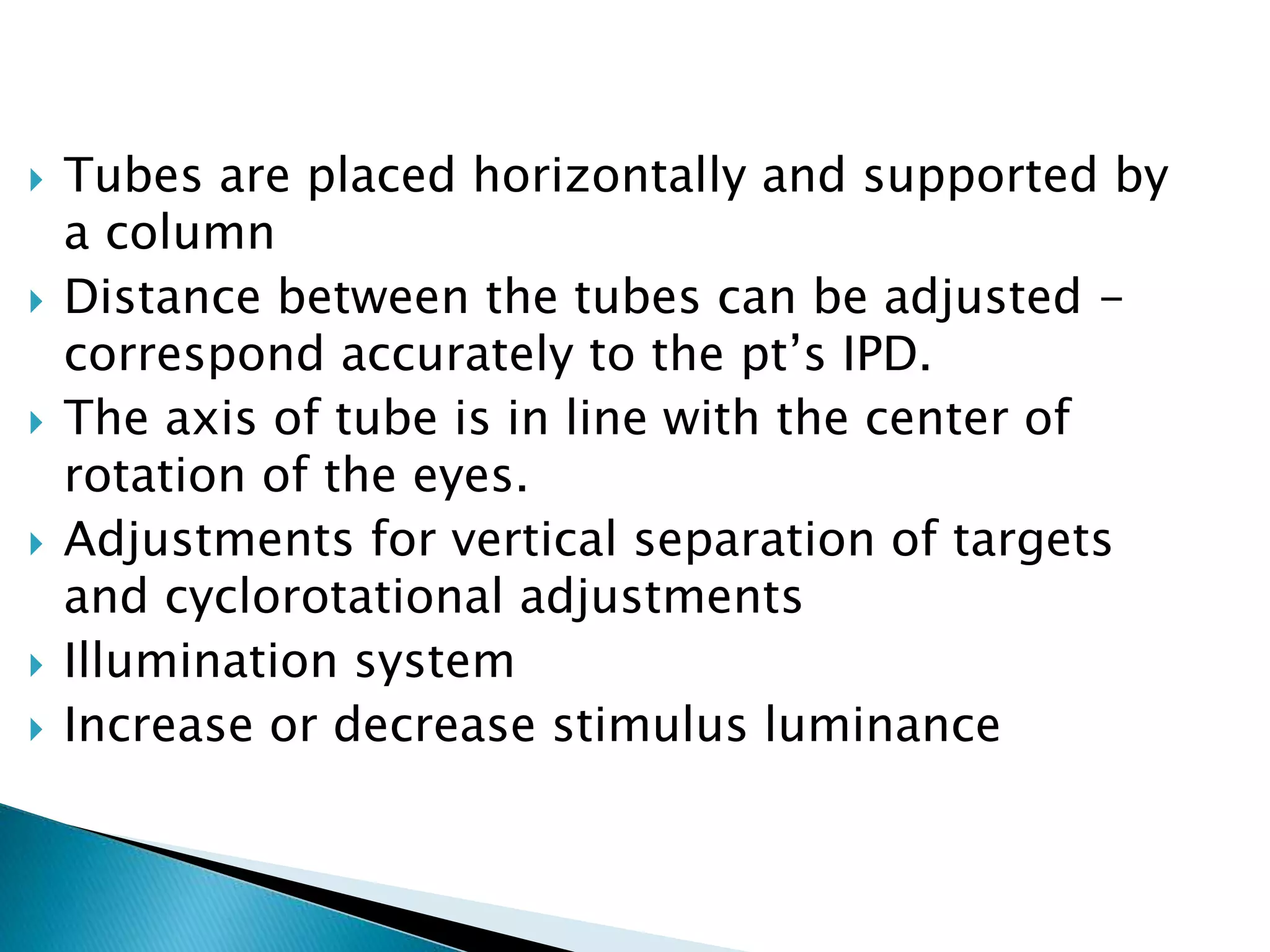  Tubes are placed horizontally and supported by
a column
 Distance between the tubes can be adjusted -
correspond accurately to the pt’s IPD.
 The axis of tube is in line with the center of
rotation of the eyes.
 Adjustments for vertical separation of targets
and cyclorotational adjustments
 Illumination system
 Increase or decrease stimulus luminance
 