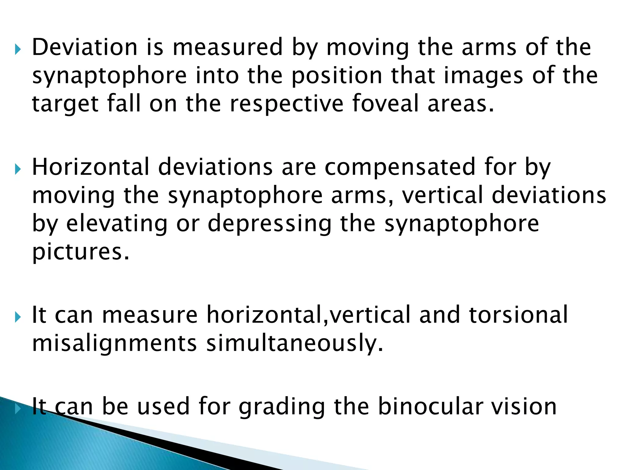  Deviation is measured by moving the arms of the
synaptophore into the position that images of the
target fall on the respective foveal areas.
 Horizontal deviations are compensated for by
moving the synaptophore arms, vertical deviations
by elevating or depressing the synaptophore
pictures.
 It can measure horizontal,vertical and torsional
misalignments simultaneously.
 It can be used for grading the binocular vision
 