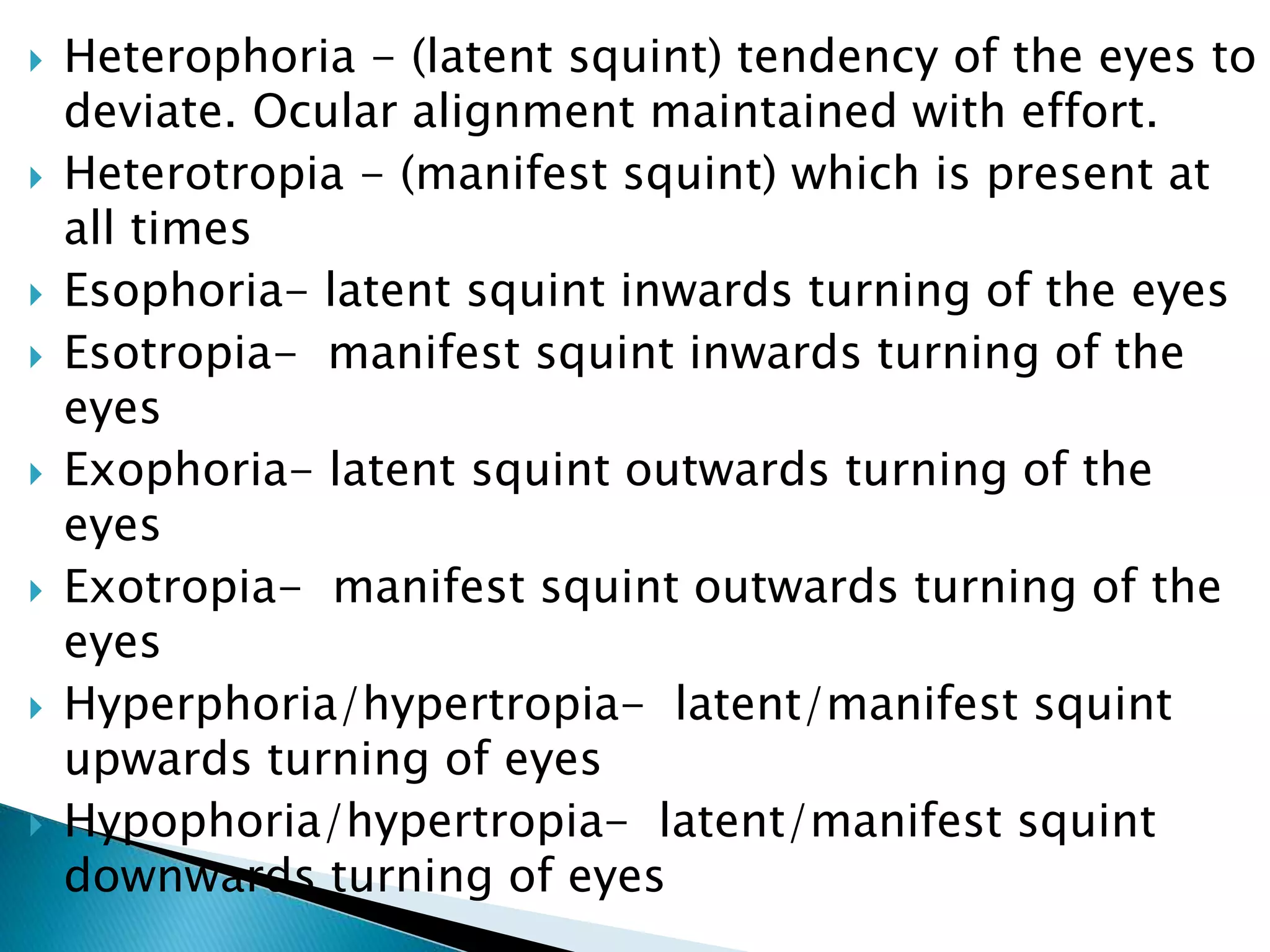  Heterophoria - (latent squint) tendency of the eyes to
deviate. Ocular alignment maintained with effort.
 Heterotropia - (manifest squint) which is present at
all times
 Esophoria- latent squint inwards turning of the eyes
 Esotropia- manifest squint inwards turning of the
eyes
 Exophoria- latent squint outwards turning of the
eyes
 Exotropia- manifest squint outwards turning of the
eyes
 Hyperphoria/hypertropia- latent/manifest squint
upwards turning of eyes
 Hypophoria/hypertropia- latent/manifest squint
downwards turning of eyes
 