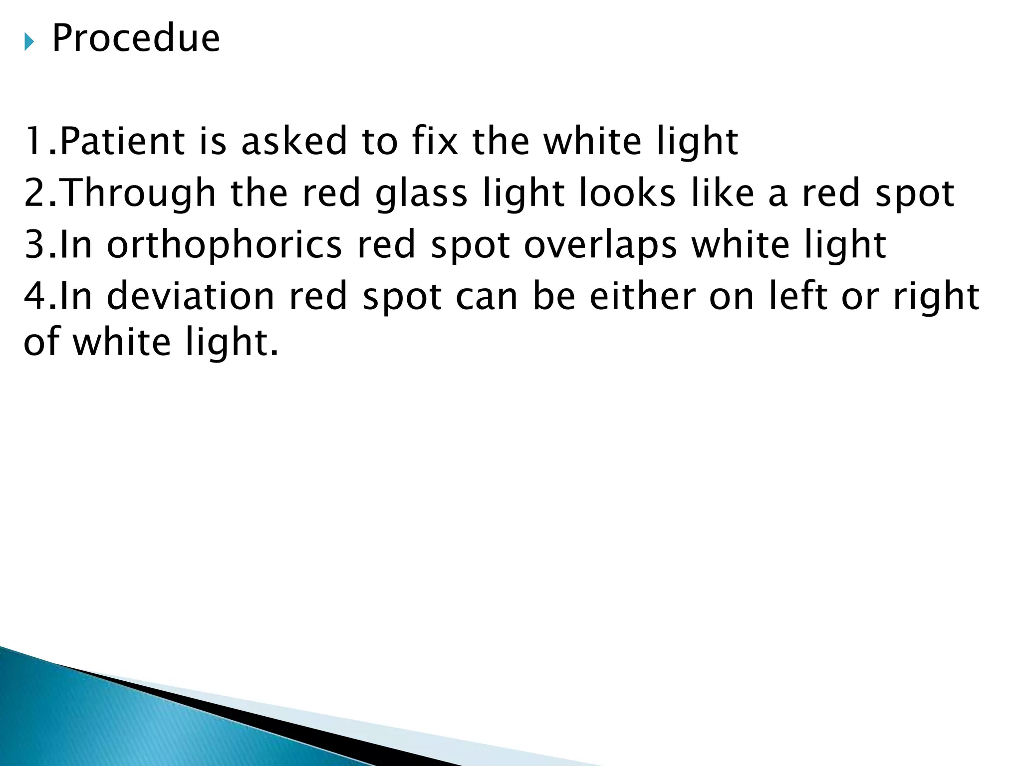  Procedue
1.Patient is asked to fix the white light
2.Through the red glass light looks like a red spot
3.In orthophorics red spot overlaps white light
4.In deviation red spot can be either on left or right
of white light.
 