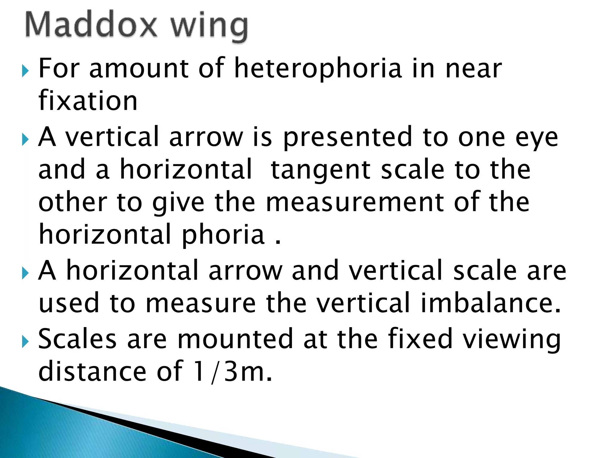  For amount of heterophoria in near
fixation
 A vertical arrow is presented to one eye
and a horizontal tangent scale to the
other to give the measurement of the
horizontal phoria .
 A horizontal arrow and vertical scale are
used to measure the vertical imbalance.
 Scales are mounted at the fixed viewing
distance of 1/3m.
 