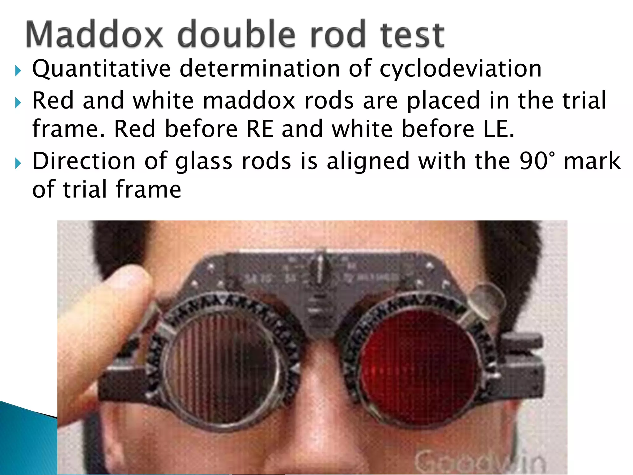  Quantitative determination of cyclodeviation
 Red and white maddox rods are placed in the trial
frame. Red before RE and white before LE.
 Direction of glass rods is aligned with the 90° mark
of trial frame
 