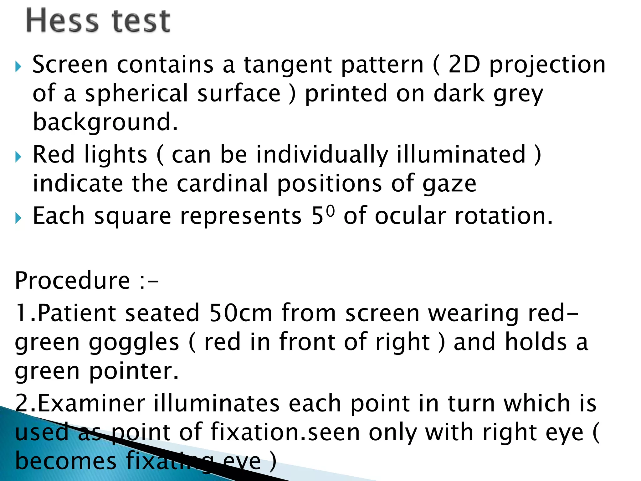  Screen contains a tangent pattern ( 2D projection
of a spherical surface ) printed on dark grey
background.
 Red lights ( can be individually illuminated )
indicate the cardinal positions of gaze
 Each square represents 50 of ocular rotation.
Procedure :-
1.Patient seated 50cm from screen wearing red-
green goggles ( red in front of right ) and holds a
green pointer.
2.Examiner illuminates each point in turn which is
used as point of fixation.seen only with right eye (
becomes fixating eye )
 