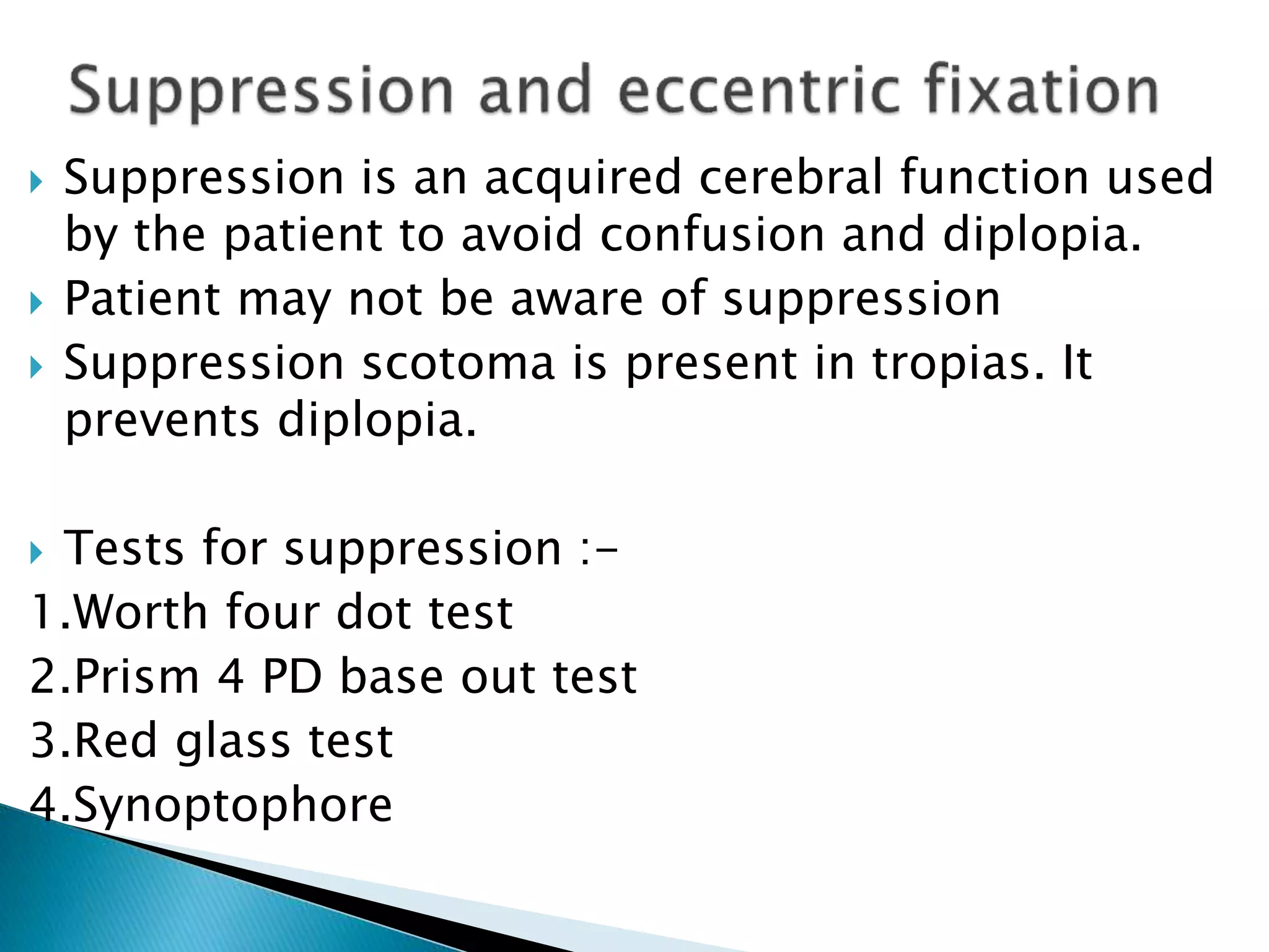  Suppression is an acquired cerebral function used
by the patient to avoid confusion and diplopia.
 Patient may not be aware of suppression
 Suppression scotoma is present in tropias. It
prevents diplopia.
 Tests for suppression :-
1.Worth four dot test
2.Prism 4 PD base out test
3.Red glass test
4.Synoptophore
 