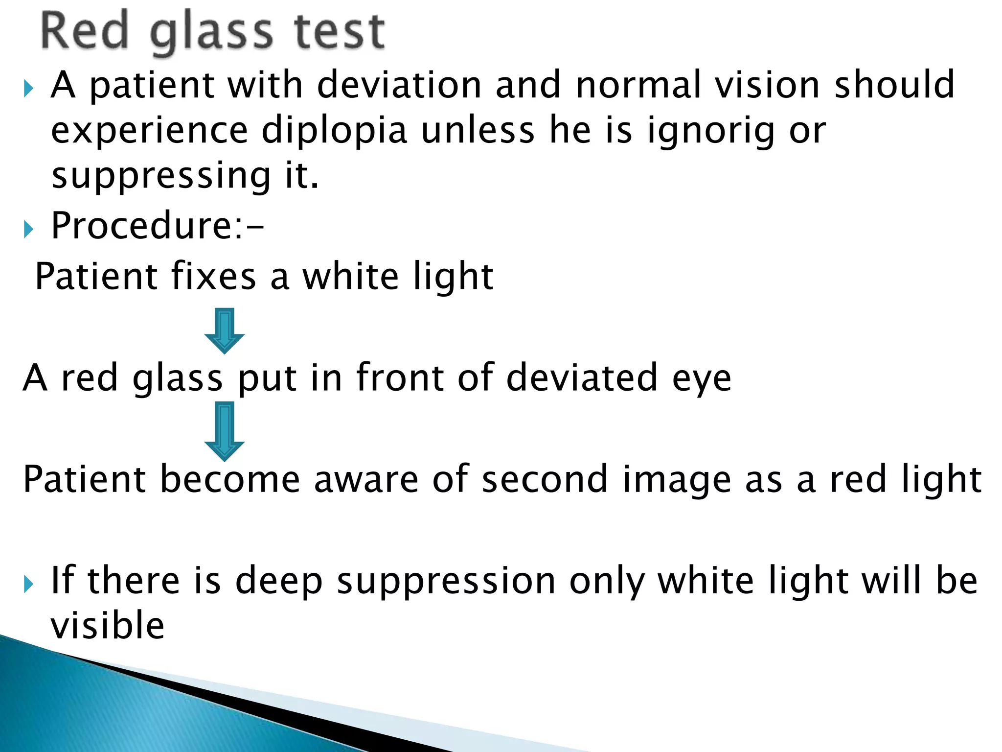 A patient with deviation and normal vision should
experience diplopia unless he is ignorig or
suppressing it.
 Procedure:-
Patient fixes a white light
A red glass put in front of deviated eye
Patient become aware of second image as a red light
 If there is deep suppression only white light will be
visible
 