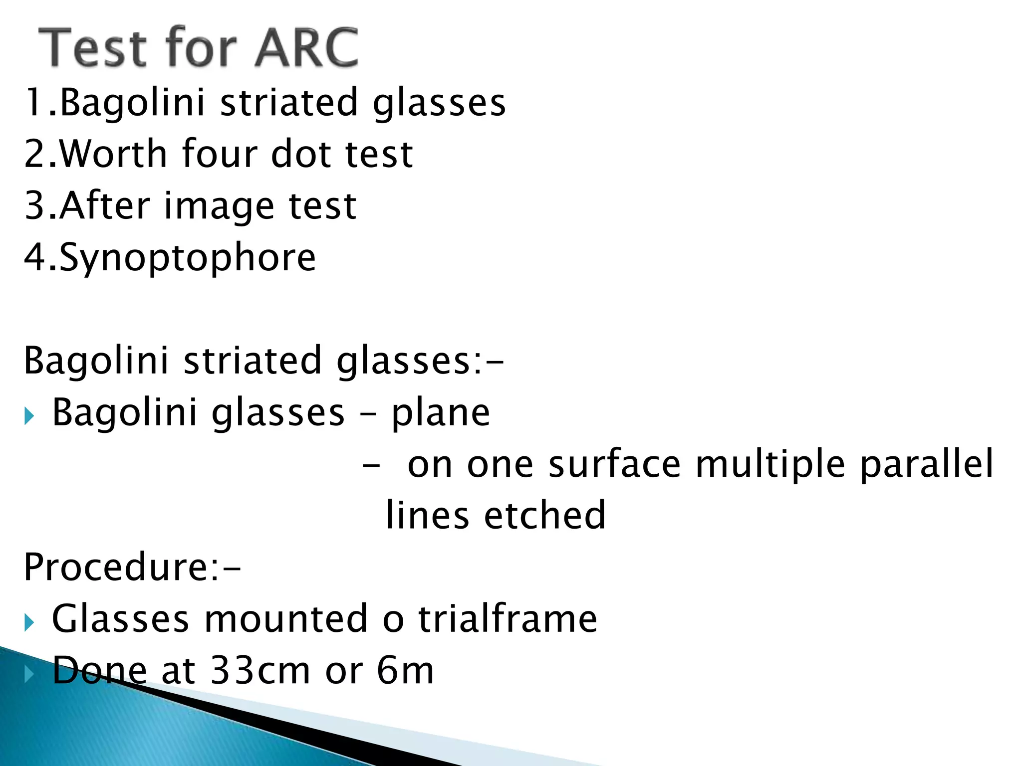 1.Bagolini striated glasses
2.Worth four dot test
3.After image test
4.Synoptophore
Bagolini striated glasses:-
 Bagolini glasses – plane
- on one surface multiple parallel
lines etched
Procedure:-
 Glasses mounted o trialframe
 Done at 33cm or 6m
 