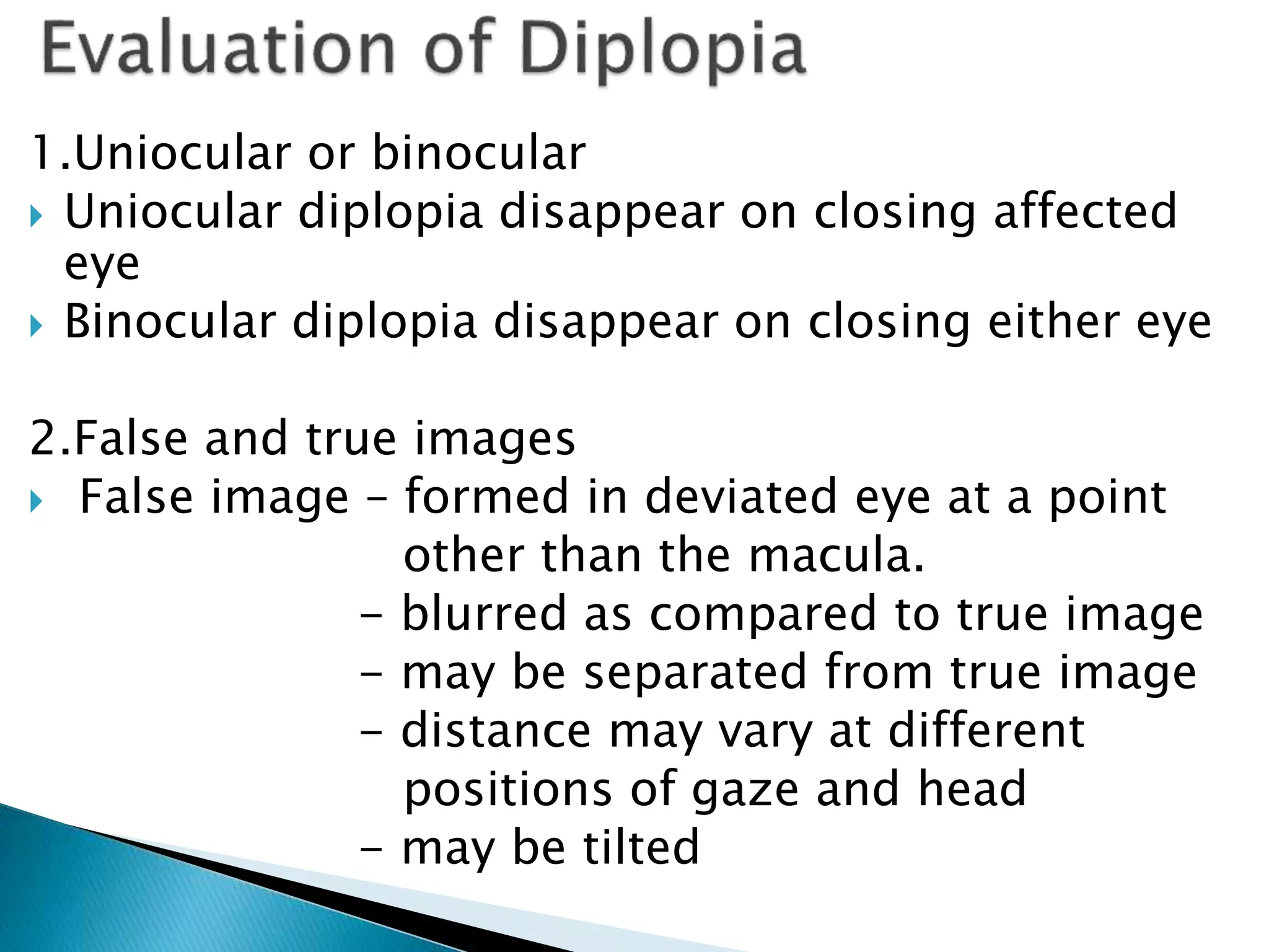 1.Uniocular or binocular
 Uniocular diplopia disappear on closing affected
eye
 Binocular diplopia disappear on closing either eye
2.False and true images
 False image – formed in deviated eye at a point
other than the macula.
- blurred as compared to true image
- may be separated from true image
- distance may vary at different
positions of gaze and head
- may be tilted
-
 