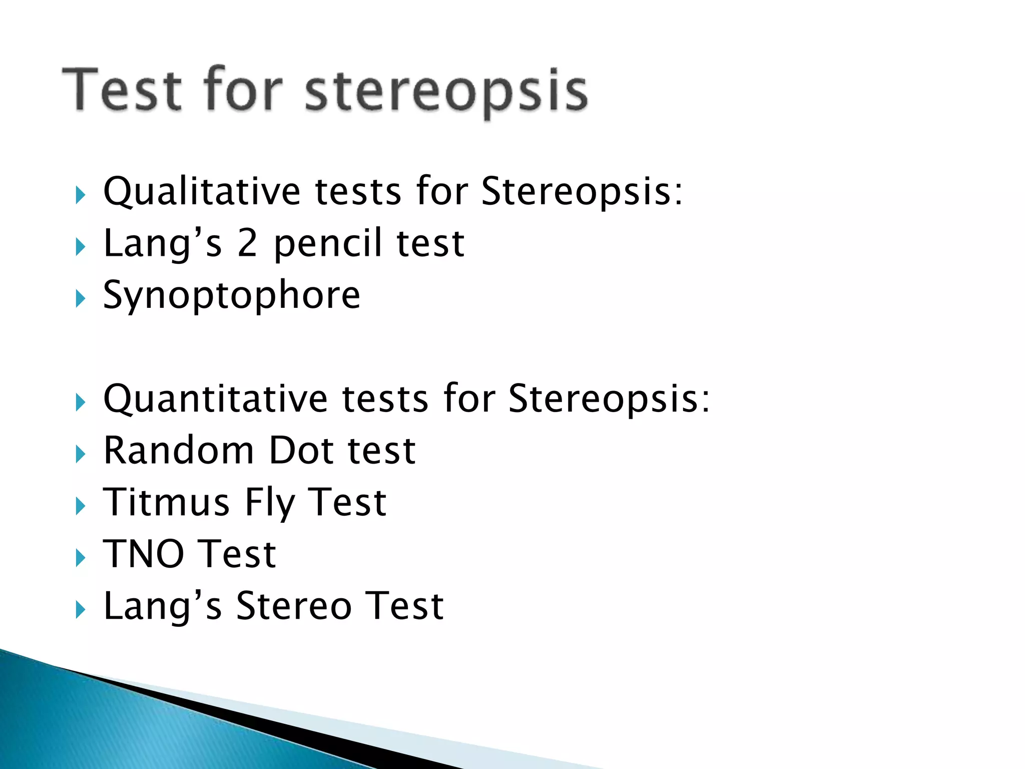  Qualitative tests for Stereopsis:
 Lang’s 2 pencil test
 Synoptophore
 Quantitative tests for Stereopsis:
 Random Dot test
 Titmus Fly Test
 TNO Test
 Lang’s Stereo Test
 