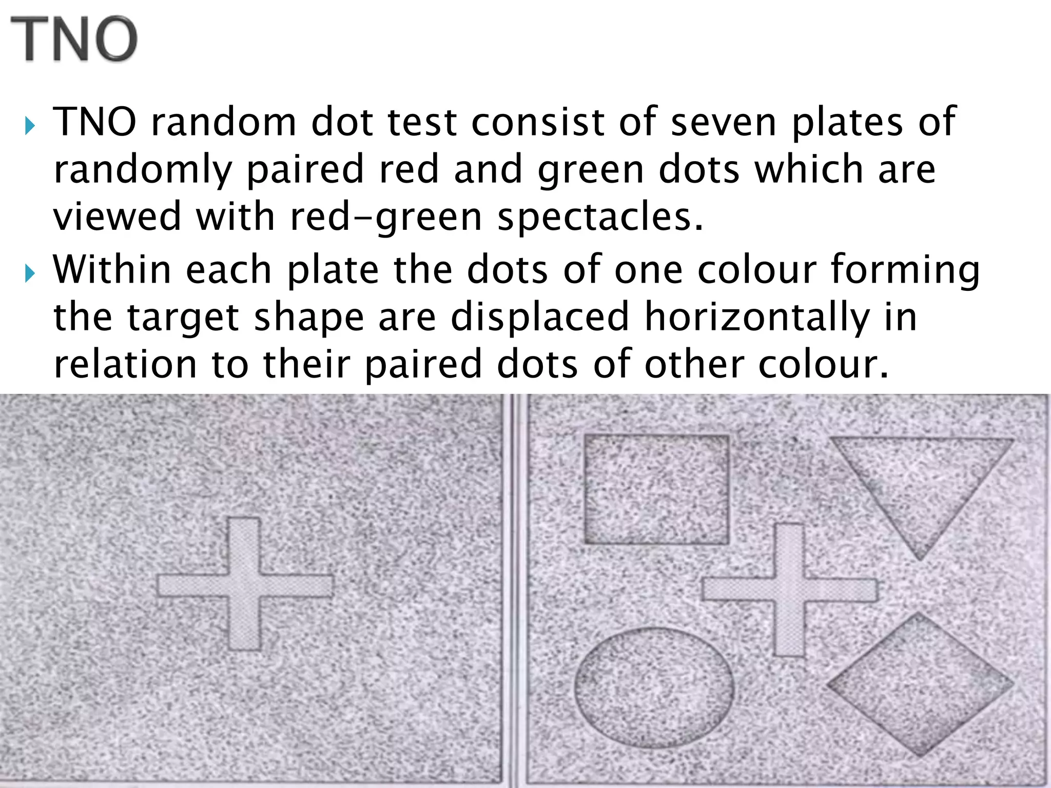  TNO random dot test consist of seven plates of
randomly paired red and green dots which are
viewed with red-green spectacles.
 Within each plate the dots of one colour forming
the target shape are displaced horizontally in
relation to their paired dots of other colour.
 