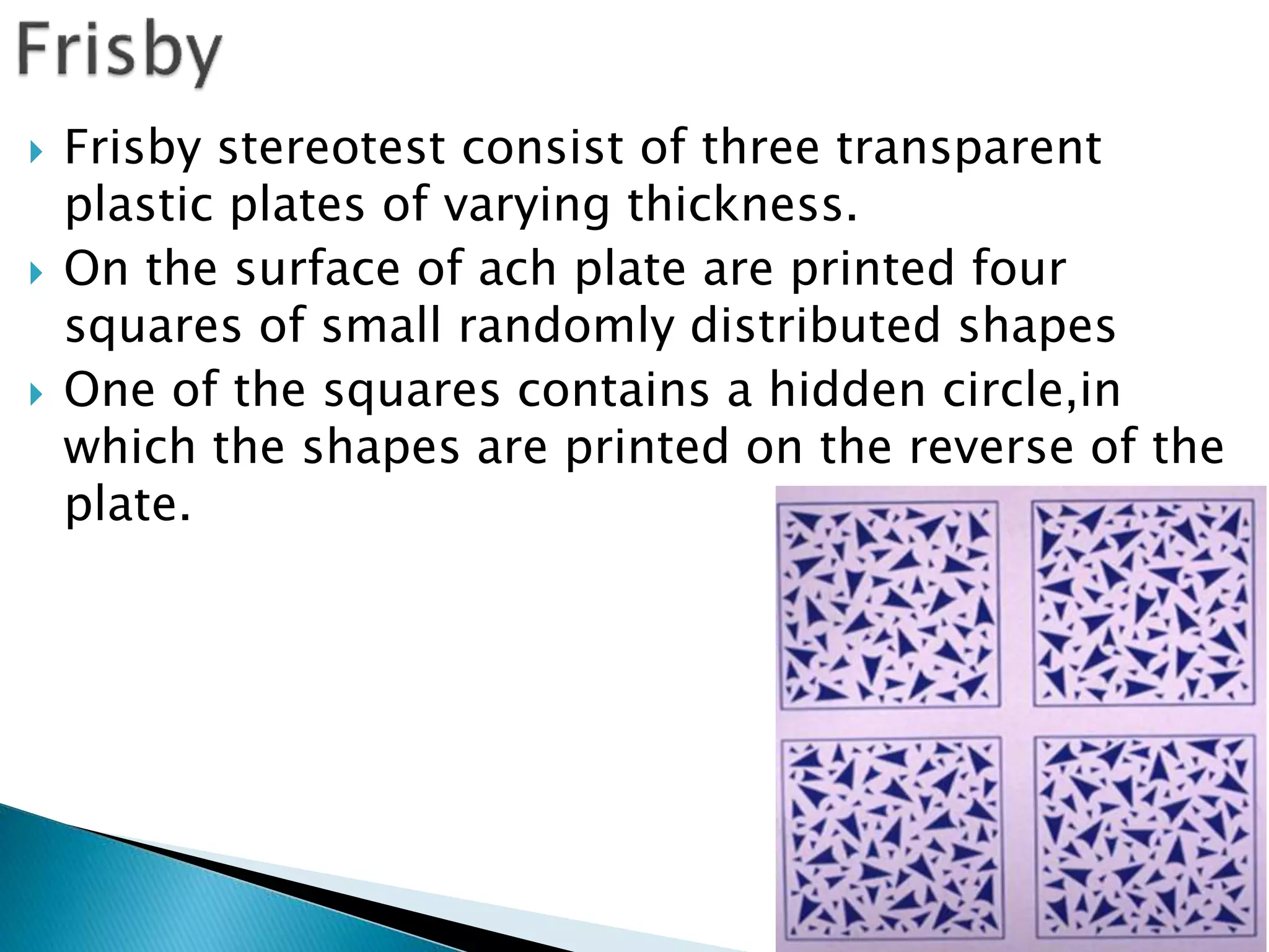  Frisby stereotest consist of three transparent
plastic plates of varying thickness.
 On the surface of ach plate are printed four
squares of small randomly distributed shapes
 One of the squares contains a hidden circle,in
which the shapes are printed on the reverse of the
plate.
 