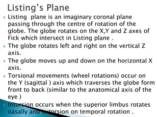  Listing plane is an imaginary coronal plane
passing through the centre of rotation of the
globe. The globe rotates on the X,Y and Z axes of
Fick which intersect in Listing plane .
 The globe rotates left and right on the vertical Z
axis.
 The globe moves up and down on the horizontal X
axis.
 Torsional movements (wheel rotations) occur on
the Y (sagittal ) axis which traverses the globe form
front to back (similar to the anatomical axis of the
eye )
 Intorsion occurs when the superior limbus rotates
nasally and extorsion on temporal rotation .
 