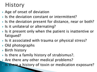  Age of onset of deviation
 Is the deviation constant or intermittent?
 Is the deviation present for distance, near or both?
 Is it unilateral or alternating?
 Is it present only when the patient is inattentive or
fatigued?
 Is it associated with trauma or physical stress?
 Old photographs
 Birth history
 Is there a family history of strabismus?.
 Are there any other medical problems?
 Is there a history of toxin or medication exposure?
 