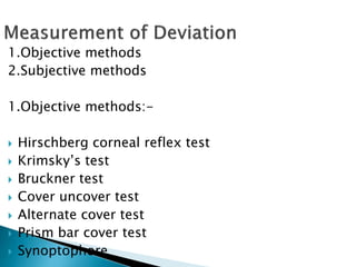 1.Objective methods
2.Subjective methods
1.Objective methods:-
 Hirschberg corneal reflex test
 Krimsky’s test
 Bruckner test
 Cover uncover test
 Alternate cover test
 Prism bar cover test
 Synoptophore
 