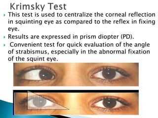  This test is used to centralize the corneal reflection
in squinting eye as compared to the reflex in fixing
eye.
 Results are expressed in prism diopter (PD).
 Convenient test for quick evaluation of the angle
of strabismus, especially in the abnormal fixation
of the squint eye.
 