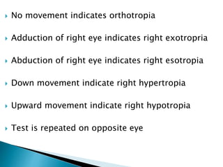  No movement indicates orthotropia
 Adduction of right eye indicates right exotropria
 Abduction of right eye indicates right esotropia
 Down movement indicate right hypertropia
 Upward movement indicate right hypotropia
 Test is repeated on opposite eye
 
