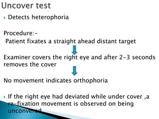  Detects heterophoria
Procedure:-
Patient fixates a straight ahead distant target
Examiner covers the right eye and after 2-3 seconds
removes the cover
No movement indicates orthophoria
 If the right eye had deviated while under cover ,a
re-fixation movement is observed on being
unconvered.
 