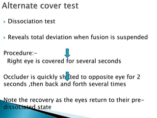  Dissociation test
 Reveals total deviation when fusion is suspended
Procedure:-
Right eye is covered for several seconds
Occluder is quickly shifted to opposite eye for 2
seconds ,then back and forth several times
Note the recovery as the eyes return to their pre-
dissociated state
 