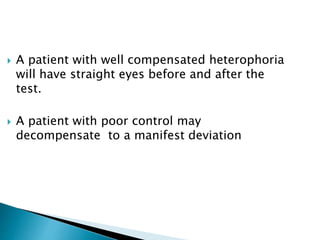 A patient with well compensated heterophoria
will have straight eyes before and after the
test.
 A patient with poor control may
decompensate to a manifest deviation
 