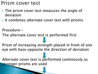  The prism cover test measures the angle of
deviation
 It combines alternate cover test with prisms
Procedure:-
The alternate cover test is performed first
Prism of increasing strength placed in front of one
eye with base opposite the direction of deviation
Alternate cover test is performed continously as
stronger prisms are used
 