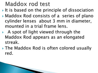  It is based on the principle of dissociation
 Maddox Rod consists of a series of plano
cylinder lenses about 3 mm in diameter,
mounted in a trial frame lens.
 A spot of light viewed through the
Maddox Rod appears as an elongated
streak.
 The Maddox Rod is often colored usually
red.
 